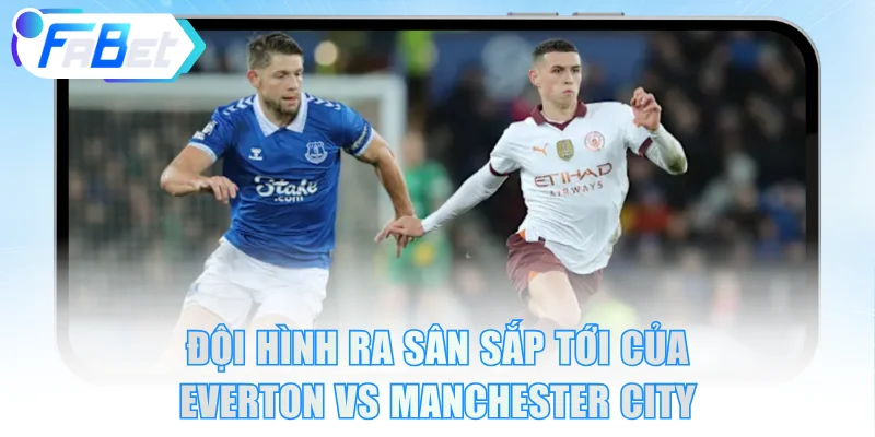 Đội hình ra sân sắp tới của Everton vs Manchester City